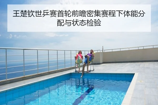 王楚钦世乒赛首轮前瞻密集赛程下体能分配与状态检验