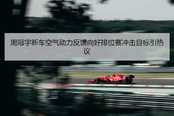 周冠宇新车空气动力反馈向好排位赛冲击目标引热议